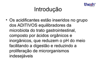 Introdução
• Os acidificantes estão inseridos no grupo
dos ADITIVOS equilibradores da
microbiota do trato gastrointestinal,
composto por ácidos orgânicos e
inorgânicos, que reduzem o pH do meio
facilitando a digestão e reduzindo a
proliferação de microrganismos
indesejáveis

 