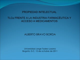 ALBERTO BRAVO BORDA Universidad Jorge Tadeo Lozano Bogotá, D.C. 12 de octubre de 2011 PROPIEDAD INTELECTUAL TLCs FRENTE A LA INDUSTRIA FARMACÉUTICA Y ACCESO A MEDICAMENTOS 
