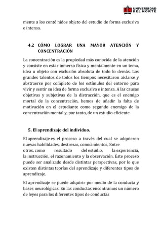 mente a los conté nidos objeto del estudio de forma exclusiva
e intensa.


  4.2 CÓMO LOGRAR UNA                MAYOR      ATENCIÓN       Y
      CONCENTRACIÓN
La concentración es la propiedad más conocida de la atención
y consiste en estar inmerso física y mentalmente en un tema,
idea u objeto con exclusión absoluta de todo lo demás. Los
grandes talentos de todos los tiempos necesitaron aislarse y
abstraerse por completo de los estímulos del entorno para
vivir y sentir su idea de forma exclusiva e intensa. A las causas
objetivas y subjetivas de la distracción, que es el enemigo
mortal de la concentración, hemos de añadir la falta de
motivación en el estudiante como segundo enemigo de la
concentración mental y, por tanto, de un estudio eficiente.


  5. El aprendizaje del individuo.
El aprendizaje es el proceso a través del cual se adquieren
nuevas habilidades, destrezas, conocimientos, Entre
otros, como       resultado     del estudio,     la experiencia,
la instrucción, el razonamiento y la observación. Este proceso
puede ser analizado desde distintas perspectivas, por lo que
existen distintas teorías del aprendizaje y diferentes tipos de
aprendizaje.
El aprendizaje se puede adquirir por medio de la conducta y
bases neurológicas. En las conductas encontramos un número
de leyes para los diferentes tipos de conductas
 