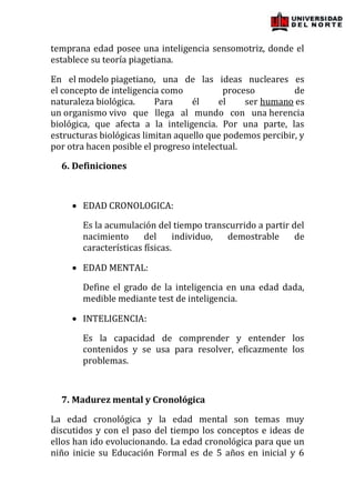 temprana edad posee una inteligencia sensomotriz, donde el
establece su teoría piagetiana.

En el modelo piagetiano, una de las ideas nucleares es
el concepto de inteligencia como           proceso         de
naturaleza biológica.     Para     él     el    ser humano es
un organismo vivo que llega al mundo con una herencia
biológica, que afecta a la inteligencia. Por una parte, las
estructuras biológicas limitan aquello que podemos percibir, y
por otra hacen posible el progreso intelectual.

  6. Definiciones



       EDAD CRONOLOGICA:

       Es la acumulación del tiempo transcurrido a partir del
       nacimiento      del      individuo, demostrable     de
       características físicas.

       EDAD MENTAL:

       Define el grado de la inteligencia en una edad dada,
       medible mediante test de inteligencia.

       INTELIGENCIA:

       Es la capacidad de comprender y entender los
       contenidos y se usa para resolver, eficazmente los
       problemas.



  7. Madurez mental y Cronológica

La edad cronológica y la edad mental son temas muy
discutidos y con el paso del tiempo los conceptos e ideas de
ellos han ido evolucionando. La edad cronológica para que un
niño inicie su Educación Formal es de 5 años en inicial y 6
 