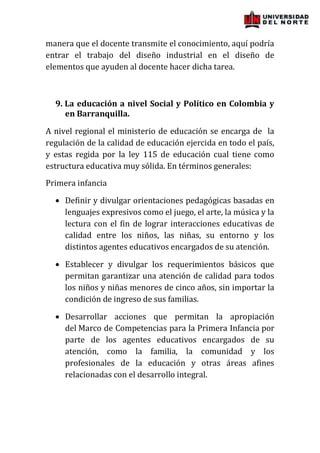 manera que el docente transmite el conocimiento, aquí podría
entrar el trabajo del diseño industrial en el diseño de
elementos que ayuden al docente hacer dicha tarea.



  9. La educación a nivel Social y Político en Colombia y
     en Barranquilla.

A nivel regional el ministerio de educación se encarga de la
regulación de la calidad de educación ejercida en todo el país,
y estas regida por la ley 115 de educación cual tiene como
estructura educativa muy sólida. En términos generales:
Primera infancia

     Definir y divulgar orientaciones pedagógicas basadas en
     lenguajes expresivos como el juego, el arte, la música y la
     lectura con el fin de lograr interacciones educativas de
     calidad entre los niños, las niñas, su entorno y los
     distintos agentes educativos encargados de su atención.

     Establecer y divulgar los requerimientos básicos que
     permitan garantizar una atención de calidad para todos
     los niños y niñas menores de cinco años, sin importar la
     condición de ingreso de sus familias.

     Desarrollar acciones que permitan la apropiación
     del Marco de Competencias para la Primera Infancia por
     parte de los agentes educativos encargados de su
     atención, como la familia, la comunidad y los
     profesionales de la educación y otras áreas afines
     relacionadas con el desarrollo integral.
 
