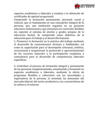 aspectos académicos o laborales y conduce a la obtención de
certificados de aptitud ocupacional.
Comprende la formación permanente, personal, social y
cultural, que se fundamenta en una concepción integral de la
persona, que una institución organiza en un proyecto
educativo institucional y que estructura en currículos flexibles
sin sujeción al sistema de niveles y grados propios de la
educación formal. Se comprende como objetivos de la
educación para el trabajo y el desarrollo humano:
1. Promover la formación en la práctica del trabajo mediante
el desarrollo de conocimientos técnicos y habilidades, así
como la capacitación para el desempeño artesanal, artístico,
recreacional y ocupacional, la protección y aprovechamiento
de los recursos naturales y la participación ciudadana y
comunitaria para el desarrollo de competencias laborales
específicas.

2. Contribuir al proceso de formación integral y permanente
de las personas complementando, actualizando y formando en
aspectos académicos o laborales, mediante la oferta de
programas flexibles y coherentes con las necesidades y
expectativas de la persona, la sociedad, las demandas del
mercado laboral, del sector productivo y las características de
la cultura y el entorno.
 