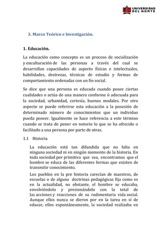 3. Marco Teórico e Investigación.


1. Educación.
La educación como concepto es un proceso de socialización
y enculturación de las personas a través del cual se
desarrollan capacidades de aspecto físicas e intelectuales,
habilidades, destrezas, técnicas de estudio y formas de
comportamiento ordenadas con un fin social.
Se dice que una persona es educada cuando posee ciertas
cualidades o actúa de una manera conforme ò adecuada para
la sociedad, urbanidad, cortesía, buenos modales. Por otro
aspecto se puede referirse esta educación a la posesión de
determinado número de conocimientos que un individuo
pueda poseer. Igualmente se hace referencia a este término
cuando se trata de poner en notorio lo que se ha ofrecido o
facilitado a una persona por parte de otras.
1.1 Historia
   La educación está tan difundida que no falta en
   ninguna sociedad ni en ningún momento de la historia. En
   toda sociedad por primitiva que sea, encontramos que el
   hombre se educa de las diferentes formas que existen de
   transmitir conocimiento.
   Los pueblos en la pre historia carecían de maestros, de
   escuelas o de alguna doctrinas pedagógicas fija como es
   en la actualidad, no obstante, el hombre se educaba,
   envolviéndolo y presionándolo con la total de
   las acciones y reacciones de su rudimentaria vida social.
   Aunque ellos nunca se dieron por en la tarea en sí de
   educar, ellos espontáneamente, la sociedad realizaba en
 