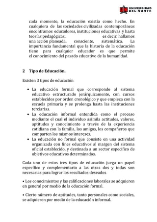 cada momento, la educación existía como hecho. En
   cualquiera de las sociedades civilizadas contemporáneas
   encontramos educadores, instituciones educativas y hasta
   teorías pedagógicas;                     es decir, hallamos
   una acción planeada,    consciente,     sistemática.     La
   importancia fundamental que la historia de la educación
   tiene para cualquier educador es que permite
   el conocimiento del pasado educativo de la humanidad.


2 Tipo de Educación.

Existen 3 tipos de educación:

     La educación formal que corresponde al sistema
     educativo estructurado jerárquicamente, con cursos
     establecidos por orden cronológico y que empieza con la
     escuela primaria y se prolonga hasta las instituciones
     terciarias.
     La educación informal entendida como el proceso
     mediante el cual el individuo asimila actitudes, valores,
     aptitudes y conocimiento a través de la experiencia
     cotidiana con la familia, los amigos, los compañeros que
     comparten los mismos intereses.
     La educación no formal que consiste en una actividad
     organizada con fines educativos al margen del sistema
     oficial establecido, y destinada a un sector específico de
     objetivos educativos determinados.

Cada uno de estos tres tipos de educación juega un papel
específico y complementario a las otras dos y todas son
necesarias para lograr los resultados deseados.

• Los conocimientos y las calificaciones laborales se adquieren
en general por medio de la educación formal.

• Cierto número de aptitudes, tanto personales como sociales,
se adquieren por medio de la educación informal.
 