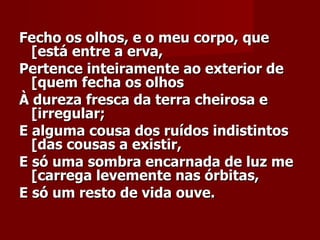 Fecho os olhos, e o meu corpo, que [está entre a erva,    Pertence inteiramente ao exterior de [quem fecha os olhos    À dureza fresca da terra cheirosa e [irregular;   E alguma cousa dos ruídos indistintos [das cousas a existir,   E só uma sombra encarnada de luz me [carrega levemente nas órbitas,   E só um resto de vida ouve.   