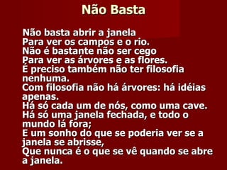 Não Basta Não basta abrir a janela   Para ver os campos e o rio.   Não é bastante não ser cego   Para ver as árvores e as flores.   É preciso também não ter filosofia nenhuma.   Com filosofia não há árvores: há idéias apenas.   Há só cada um de nós, como uma cave.   Há só uma janela fechada, e todo o mundo lá fora;   E um sonho do que se poderia ver se a janela se abrisse,   Que nunca é o que se vê quando se abre a janela.     