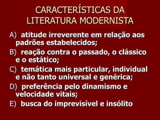 CARACTERÍSTICAS DA LITERATURA MODERNISTA A)  atitude irreverente em relação aos padrões estabelecidos;  B)   reação contra o passado, o clássico e o estático;  C)  temática mais particular, individual e não tanto universal e genérica;  D)   preferência pelo dinamismo e velocidade vitais;   E)   busca do imprevisível e insólito   