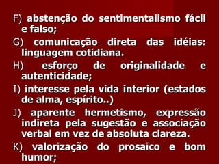 F)  abstenção do sentimentalismo fácil e falso;  G)  comunicação direta das idéias: linguagem cotidiana.  H)   esforço de originalidade e autenticidade;  I)  interesse pela vida interior (estados de alma, espírito..)  J)  aparente hermetismo, expressão indireta pela sugestão e associação verbal em vez de absoluta clareza.  K)  valorização do prosaico e bom humor;  L)  liberdade forma: verso livre, ritmo livre, sem rima, sem estrofação preestabelecida.    