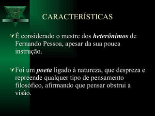 CARACTERÍSTICAS É considerado o mestre dos  heterônimos  de Fernando Pessoa, apesar da sua pouca instrução.  Foi um  poeta  ligado à natureza, que despreza e repreende qualquer tipo de pensamento filosófico, afirmando que pensar obstrui a visão.  