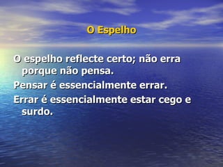 O Espelho O espelho reflecte certo; não erra porque não pensa.   Pensar é essencialmente errar.       Errar é essencialmente estar cego e surdo.     