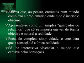 Afirma que, ao pensar, entramos num mundo complexo e problemático onde tudo é incerto e obscuro.  Apresenta-se como um simples "guardador de rebanhos" que só se importa em ver de forma objetiva e natural a realidade.  Poeta de completa simplicidade, e considera que a sensação é a única realidade.  Só lhe interessava vivenciar o mundo que captava pelas sensações. 
