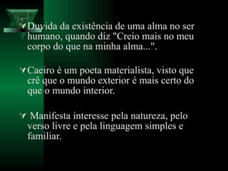 Duvida da existência de uma alma no ser humano, quando diz "Creio mais no meu corpo do que na minha alma...". Caeiro é um poeta materialista, visto que crê que o mundo exterior é mais certo do que o mundo interior.  Manifesta interesse pela natureza, pelo verso livre e pela linguagem simples e familiar.  
