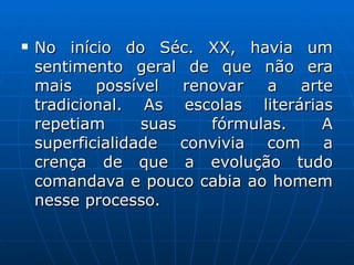No início do Séc. XX, havia um sentimento geral de que não era mais possível renovar a arte tradicional. As escolas literárias repetiam suas fórmulas. A superficialidade convivia com a crença de que a evolução tudo comandava e pouco cabia ao homem nesse processo.  