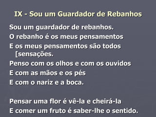 IX - Sou um Guardador de Rebanhos Sou um guardador de rebanhos. O rebanho é os meus pensamentos E os meus pensamentos são todos [sensações.   Penso com os olhos e com os ouvidos         E com as mãos e os pés   E com o nariz e a boca.         Pensar uma flor é vê-la e cheirá-la   E comer um fruto é saber-lhe o sentido.   