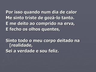 Por isso quando num dia de calor    Me sinto triste de gozá-lo tanto.     E me deito ao comprido na erva,    E fecho os olhos quentes,         Sinto todo o meu corpo deitado na [realidade,    Sei a verdade e sou feliz.   