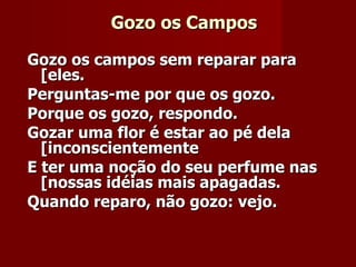 Gozo os Campos Gozo os campos sem reparar para [eles.     Perguntas-me por que os gozo.   Porque os gozo, respondo.   Gozar uma flor é estar ao pé dela [inconscientemente   E ter uma noção do seu perfume nas [nossas idéias mais apagadas.    Quando reparo, não gozo: vejo.   
