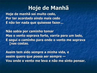 Hoje de Manhã Hoje de manhã saí muito cedo,   Por ter acordado ainda mais cedo   E não ter nada que quisesse fazer...   Não sabia por caminho tomar   Mas o vento soprava forte, varria para um lado,   E segui o caminho para onde o vento me soprava [nas costas.   Assim tem sido sempre a minha vida, e    assim quero que possa ser sempre —   Vou onde o vento me leva e não me sinto pensar.     