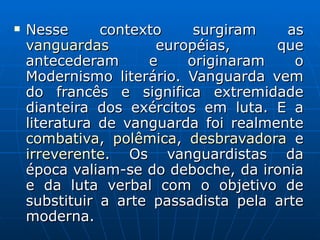 Nesse contexto surgiram as  vanguardas  européias, que antecederam e originaram o Modernismo literário. Vanguarda vem do francês e significa extremidade dianteira dos exércitos em luta. E a literatura de vanguarda foi realmente  combativa ,  polêmica ,  desbravadora  e  irreverente . Os vanguardistas da época valiam-se do deboche, da ironia e da luta verbal com o objetivo de substituir a arte passadista pela arte moderna.    