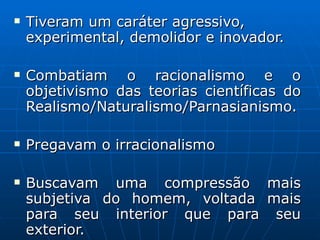 Tiveram um caráter agressivo, experimental, demolidor e inovador. Combatiam o racionalismo e o objetivismo das teorias científicas do Realismo/Naturalismo/Parnasianismo. Pregavam o irracionalismo Buscavam uma compressão mais subjetiva do homem, voltada mais para seu interior que para seu exterior.  