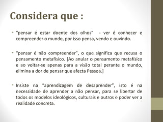 Considera que : 
• “pensar é estar doente dos olhos” - ver é conhecer e 
compreender o mundo, por isso pensa, vendo e ouvindo. 
• “pensar é não compreender”, o que significa que recusa o 
pensamento metafísico. [Ao anular o pensamento metafísico 
e ao voltar-se apenas para a visão total perante o mundo, 
elimina a dor de pensar que afecta Pessoa.] 
• Insiste na “aprendizagem de desaprender”, isto é na 
necessidade de aprender a não pensar, para se libertar de 
todos os modelos ideológicos, culturais e outros e poder ver a 
realidade concreta. 
 