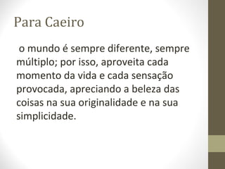 Para Caeiro 
o mundo é sempre diferente, sempre 
múltiplo; por isso, aproveita cada 
momento da vida e cada sensação 
provocada, apreciando a beleza das 
coisas na sua originalidade e na sua 
simplicidade. 
 