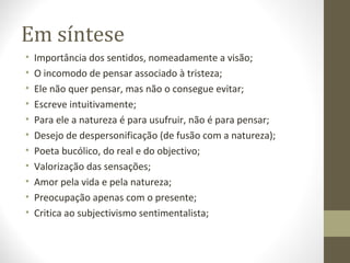 Em síntese 
• Importância dos sentidos, nomeadamente a visão; 
• O incomodo de pensar associado à tristeza; 
• Ele não quer pensar, mas não o consegue evitar; 
• Escreve intuitivamente; 
• Para ele a natureza é para usufruir, não é para pensar; 
• Desejo de despersonificação (de fusão com a natureza); 
• Poeta bucólico, do real e do objectivo; 
• Valorização das sensações; 
• Amor pela vida e pela natureza; 
• Preocupação apenas com o presente; 
• Critica ao subjectivismo sentimentalista; 
 