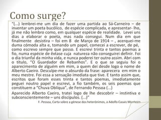 Como surge? 
“(...) lembrei-me um dia de fazer uma partida ao Sá-Carneiro – de 
inventar um poeta bucólico, de espécie complicada, e apresentar- lho, 
já me não lembro como, em qualquer espécie de realidade. Levei uns 
dias a elaborar o poeta, mas nada consegui. Num dia em que 
finalmente desistira – foi em 8 de Março de 1914 – , acerquei-me 
duma cómoda alta e, tomando um papel, comecei a escrever, de pé, 
como escrevo sempre que posso. E escrevi trinta e tantos poemas a 
fio, numa espécie de êxtase cuja natureza não conseguirei definir. Foi 
o dia triunfal da minha vida, e nunca poderei ter outro assim. Abri com 
o título, “O Guardador de Rebanhos”. E o que se seguiu foi o 
aparecimento de alguém em mim, a quem dei desde logo o nome de 
Alberto Caeiro. Desculpe-me o absurdo da frase: aparecera em mim o 
meu mestre. Foi essa a sensação imediata que tive. E tanto assim que, 
escritos que foram esses trinta e tantos poemas, imediatamente 
peguei noutro papel e escrevi, a fio também, os seis poemas que 
constituem a “Chuva Oblíqua”, de Fernando Pessoa (...) 
Aparecido Alberto Caeiro, tratei logo de lhe descobrir – instintiva e 
subconscientemente – uns discípulos. (...)” 
F. Pessoa, Carta sobre a génese dos heterónimos, a Adolfo Casais Monteiro 
 