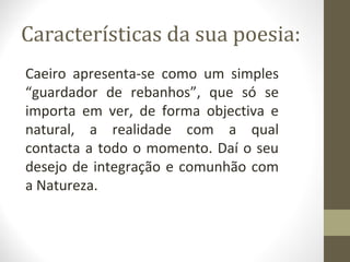 Características da sua poesia: 
Caeiro apresenta-se como um simples 
“guardador de rebanhos”, que só se 
importa em ver, de forma objectiva e 
natural, a realidade com a qual 
contacta a todo o momento. Daí o seu 
desejo de integração e comunhão com 
a Natureza. 
 
