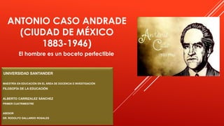 ANTONIO CASO ANDRADE
(CIUDAD DE MÉXICO
1883-1946)
El hombre es un boceto perfectible
UNIVERSIDAD SANTANDER
MAESTRÍA EN EDUCACIÓN EN EL ÁREA DE DOCENCIA E INVESTIGACIÓN
FILOSOFÍA DE LA EDUCACIÓN
ALBERTO CARRIZALEZ SÁNCHEZ
PRIMER CUATRIMESTRE
ASESOR
DR. RODOLFO GALLARDO ROSALES
 