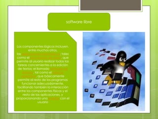 software libre

Los componentes lógicos incluyen,
entre muchos otros,
las aplicaciones informáticas; tales
como el procesador de texto, que
permite al usuario realizar todas las
tareas concernientes a la edición
de textos; el llamado software de
sistema, tal como el sistema
operativo, que básicamente
permite al resto de los programas
funcionar adecuadamente,
facilitando también la interacción
entre los componentes físicos y el
resto de las aplicaciones, y
proporcionando una interfaz con el
usuario

 
