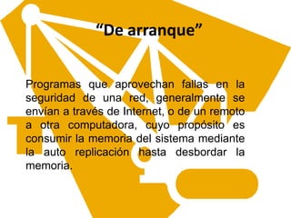 “De arranque”
Programas que aprovechan fallas en la
seguridad de una red, generalmente se
envían a través de Internet, o de un remoto
a otra computadora, cuyo propósito es
consumir la memoria del sistema mediante
la auto replicación hasta desbordar la
memoria.