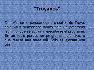 “Troyanos”
También se le conoce como caballos de Troya,
este virus permanece oculto bajo un programa
legítimo, que se activa al ejecutarse el programa.
En un inicio parece un programa inofensivo, o
que realiza una tarea útil. Sólo se ejecuta una
vez.