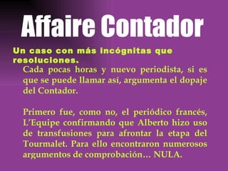 Affaire Contador Un caso con más incógnitas que resoluciones. Cada pocas horas y nuevo periodista, si es que se puede llamar así, argumenta el dopaje del Contador. Primero fue, como no, el periódico francés, L’Equipe confirmando que Alberto hizo uso de transfusiones para afrontar la etapa del Tourmalet. Para ello encontraron numerosos argumentos de comprobación… NULA. 