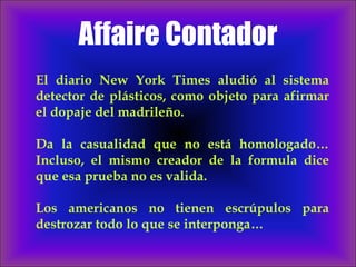 Affaire Contador El diario New York Times aludió al sistema detector de plásticos, como objeto para afirmar el dopaje del madrileño.  Da la casualidad que no está homologado… Incluso, el mismo creador de la formula dice que esa prueba no es valida.  Los americanos no tienen escrúpulos para destrozar todo lo que se interponga… 