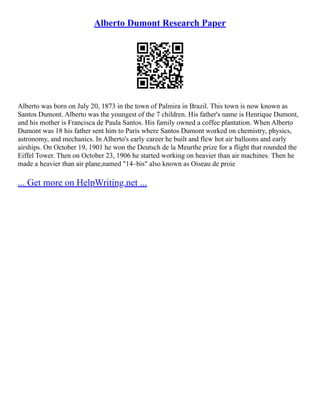 Alberto Dumont Research Paper
Alberto was born on July 20, 1873 in the town of Palmira in Brazil. This town is now known as
Santos Dumont. Alberto was the youngest of the 7 children. His father's name is Henrique Dumont,
and his mother is Francisca de Paula Santos. His family owned a coffee plantation. When Alberto
Dumont was 18 his father sent him to Paris where Santos Dumont worked on chemistry, physics,
astronomy, and mechanics. In Alberto's early career he built and flew hot air balloons and early
airships. On October 19, 1901 he won the Deutsch de la Meurthe prize for a flight that rounded the
Eiffel Tower. Then on October 23, 1906 he started working on heavier than air machines. Then he
made a heavier than air plane,named "14–bis" also known as Oiseau de proie
... Get more on HelpWriting.net ...
 