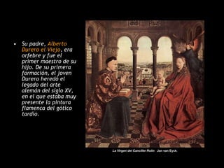 Su padre,  Alberto Durero el Viejo , era orfebre y fue el primer maestro de su hijo. De su primera formación, el joven Durero heredó el legado del arte alemán del siglo XV, en el que estaba muy presente la pintura flamenca del gótico tardío.  La Virgen del Canciller Rolin  Jan van Eyck , 