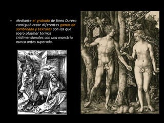 Mediante  el grabado  de línea Durero consiguió crear diferentes  gamas de sombreado y texturas  con las que logró plasmar formas tridimensionales con una maestría nunca antes superada. 