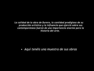 La calidad de la obra de Durero, la cantidad prodigiosa de su producción artística y la influencia que ejerció sobre sus contemporáneos fueron de una importancia enorme para la historia del arte.   Aquí tenéis una muestra de sus obras 
