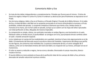 Comentario Adán y Eva
• Se trata de dos tablas independientes y complementarias. Pintadas por Durero para él mismo. Cristina de
Suecia las regala a Felipe IV. Carlos III y Carlos IV ordenan su destrucción pero finalmente se expusieron en el
Prado.
• Son de tema religioso, Adán y Eva en el Paraíso y el Pecado Original. Procede de la Biblia-Génesis. En la tabla
de Eva, el árbol del Bien y del Mal con la serpiente enroscada en el tronco ofreciéndole la manzana, el fruto
prohibido, símbolo del pecado. La serpiente simboliza al demonio que tienta a Eva. Ambos tienen la
manzana en la mano, aún no han caído en pecado, aunque ya se cubren con las hojas del árbol. Ejecutadas
con total perfección al óleo, dibujadas de manera impecable.
• Su composición es simple, clásica, con verticales marcadas en ambas figuras y una horizontal en el suelo.
Destacan sobre un fondo oscuro, la profundidad se consigue con la luz, que proyecta tenues sombras sobre
el suelo creando sensación espacial.
• La luz resbala por el cuerpo de Eva modelándolo con suavidad, mientras lo hace más vigorosamente en el de
Adán. El tratamiento del desnudo evoca la escultura clásica de Praxíteles. Importancia del dibujo que perfila
las dos figuras, de contornos más mórbidos Eva. La postura cimbreante de Eva, el canon alargado de 9
cabezas, junto con la intensidad emotiva del rostro de Adán y la crispación de sus manos, anticipan tal vez el
manierismo.
• El color es severo y reducido a negros, tierras ocres y dorados. Bronceado el cuerpo masculino, blanco-
rosado el de Eva.
• El asunto bíblico es mero pretexto en busca de la perfección ideal de los cuerpos de Adán y Eva, primeros
desnudos de tamaño natural de la pintura nórdica.
 