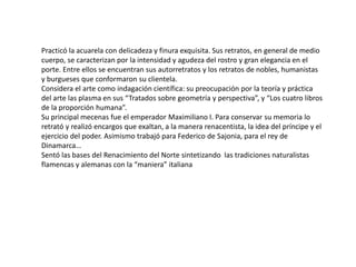 Practicó la acuarela con delicadeza y finura exquisita. Sus retratos, en general de medio
cuerpo, se caracterizan por la intensidad y agudeza del rostro y gran elegancia en el
porte. Entre ellos se encuentran sus autorretratos y los retratos de nobles, humanistas
y burgueses que conformaron su clientela.
Considera el arte como indagación científica: su preocupación por la teoría y práctica
del arte las plasma en sus “Tratados sobre geometría y perspectiva”, y “Los cuatro libros
de la proporción humana”.
Su principal mecenas fue el emperador Maximiliano I. Para conservar su memoria lo
retrató y realizó encargos que exaltan, a la manera renacentista, la idea del príncipe y el
ejercicio del poder. Asimismo trabajó para Federico de Sajonia, para el rey de
Dinamarca…
Sentó las bases del Renacimiento del Norte sintetizando las tradiciones naturalistas
flamencas y alemanas con la “maniera” italiana
 