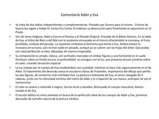 Comentario Adán y Eva
• Se trata de dos tablas independientes y complementarias. Pintadas por Durero para él mismo. Cristina de
Suecia las regala a Felipe IV. Carlos III y Carlos IV ordenan su destrucción pero finalmente se expusieron en el
Prado.
• Son de tema religioso, Adán y Eva en el Paraíso y el Pecado Original. Procede de la Biblia-Génesis. En la tabla
de Eva, el árbol del Bien y del Mal con la serpiente enroscada en el tronco ofreciéndole la manzana, el fruto
prohibido, símbolo del pecado. La serpiente simboliza al demonio que tienta a Eva. Ambos tienen la
manzana en la mano, aún no han caído en pecado, aunque ya se cubren con las hojas del árbol. Ejecutadas
con total perfección al óleo, dibujadas de manera impecable.
• Su composición es simple, clásica, con verticales marcadas en ambas figuras y una horizontal en el suelo.
Destacan sobre un fondo oscuro, la profundidad se consigue con la luz, que proyecta tenues sombras sobre
el suelo creando sensación espacial.
• La luz resbala por el cuerpo de Eva modelándolo con suavidad, mientras lo hace más vigorosamente en el de
Adán. El tratamiento del desnudo evoca la escultura clásica de Praxíteles. Importancia del dibujo que perfila
las dos figuras, de contornos más mórbidos Eva. La postura cimbreante de Eva, el canon alargado de 9
cabezas, junto con la intensidad emotiva del rostro de Adán y la crispación de sus manos, anticipan tal vez el
manierismo.
• El color es severo y reducido a negros, tierras ocres y dorados. Bronceado el cuerpo masculino, blanco-
rosado el de Eva.
• El asunto bíblico es mero pretexto en busca de la perfección ideal de los cuerpos de Adán y Eva, primeros
desnudos de tamaño natural de la pintura nórdica.
 