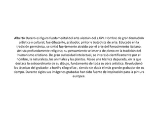Alberto Durero es figura fundamental del arte alemán del s.XVI. Hombre de gran formación
artística y cultural, fue dibujante, grabador, pintor y tratadista de arte. Educado en la
tradición germánica, se sintió fuertemente atraído por el arte del Renacimiento Italiano.
Artista profundamente religioso, su pensamiento se inserta de pleno en la tradición del
humanismo cristiano. De gran curiosidad intelectual, se interesó científicamente por el
hombre, la naturaleza, los animales y las plantas. Posee una técnica depurada, en la que
destaca lo extraordinario de su dibujo, fundamento de toda su obra artística. Revolucionó
las técnicas del grabado- a buril y xilografías-, siendo sin duda el más grande grabador de su
tiempo. Durante siglos sus imágenes grabadas han sido fuente de inspiración para la pintura
europea.
 
