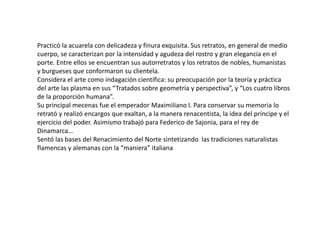 Practicó la acuarela con delicadeza y finura exquisita. Sus retratos, en general de medio
cuerpo, se caracterizan por la intensidad y agudeza del rostro y gran elegancia en el
porte. Entre ellos se encuentran sus autorretratos y los retratos de nobles, humanistas
y burgueses que conformaron su clientela.
Considera el arte como indagación científica: su preocupación por la teoría y práctica
del arte las plasma en sus “Tratados sobre geometría y perspectiva”, y “Los cuatro libros
de la proporción humana”.
Su principal mecenas fue el emperador Maximiliano I. Para conservar su memoria lo
retrató y realizó encargos que exaltan, a la manera renacentista, la idea del príncipe y el
ejercicio del poder. Asimismo trabajó para Federico de Sajonia, para el rey de
Dinamarca…
Sentó las bases del Renacimiento del Norte sintetizando las tradiciones naturalistas
flamencas y alemanas con la “maniera” italiana
 
