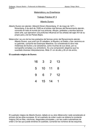 Profesora: Vázquez Beatriz – Profesorado de Matemática.               Alumna: Ortega, María
Eugenia.


                                     Matemática y su Enseñanza

                                          Trabajo Práctico Nº 3

                                              Alberto Durero

Alberto Durero (en alemán: Albrecht Dürer) (Núremberg, 21 de mayo de 1471 -
       Núremberg, 6 de abril de 1528) es el artista más famoso del Renacimiento alemán,
       conocido en todo el mundo por sus pinturas, dibujos, grabados y escritos teóricos
       sobre arte, que ejercieron una profunda influencia en los artistas del siglo XVI de su
       propio país y de los Países Bajos.

Melancolía I es uno de los tres grabados del famoso pintor del Renacimiento alemán
      Alberto Durero, que junto con El caballero, la Muerte y el Diablo y San Jerónimo en
      su gabinete, compone las Estampas Maestras. Es considerada la obra más
      misteriosa de Durero y se caracteriza, como muchas de sus obras, por su
      iconografía compleja y su simbolismo. Es una composición alegórica que ha
      suscitado diversas interpretaciones. Mide 31 cm de alto y 26 cm de ancho.

El cuadrado mágico de Durero



                                     16           3       2    13

                                      5         10        11      8

                                      9           6       7    12

                                      4         15        14      1




El cuadrado mágico de Alberto Durero, tallado en su obra Melancolía I está considerado el
primero de las artes europeas. En el cuadrado de orden cuatro se obtiene la constante
mágica (34) en filas, columnas, diagonales principales, y en las cuatro submatrices de
orden 2 en las que puede dividirse el cuadrado, sumando los números de las esquinas,

                                                                                              1
 