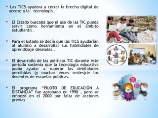 • Las TICS ayudara a cerrar la brecha digital de
acceso a la tecnología .
• El Estado buscaba que el uso de las TIC pueda
servir como herramienta en el ámbito
estudiantil .
• Para el Estado se decía que las TICS ayudarían
al alumno a desarrollar sus habilidades de
aprendizaje deseadas .
• El desarrollo de las políticas TIC durante este
período sostenía que la tecnología educativa
podía ayudar a superar las debilidades
percibidas (y muchas veces reales)de los
docentes de escuelas públicas.
• El programa “PILOTO DE EDUCACIÒN A
DISTANCIA” fue aprobado en 1998 , pero se
empezó en el 2000 por falta de acciones
previas.
 