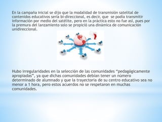 En la campaña inicial se dijo que la modalidad de transmisión satelital de
contenidos educativos sería bi-direccional, es decir, que se podía transmitir
información por medio del satélite, pero en la práctica esto no fue así, pues por
la premura del lanzamiento solo se propició una dinámica de comunicación
unidireccional.
Hubo irregularidades en la selección de las comunidades “pedagógicamente
apropiadas”, ya que dichas comunidades debían tener un número
determinado de alumnado y que la trayectoria de su centro educativo sea no
menor a 1 hora, pero estos acuerdos no se respetaron en muchas
comunidades.
 