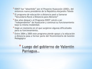 *
* EDIST fue “absorbido” por el Proyecto Huascarán (2002), del
entonces nuevo presidente de la República Alejandro Toledo
* El programa de educación a distancia pasó a llamarse
“Secundaria Rural a Distancia para Menores”
* Dos años despué s el Programa EDIST volvió a ser
“independiente” de Huascarán y continuó su funcionamiento
bajo la misma modalidad.
* llegó un momento en el que surgieron algunas dificultades
para su funcionamiento.
* Entre 2004 y 2005 este programa pierde apoyo y la educación
a distancia pasa a formar parte del Viceministerio de Gestión
Pedagógica
 