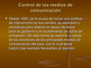 Control de los medios de
               comunicación
   Desde 1992, se le acusa de iniciar una política
    de intervención en los canales de televisión y
    periódicos para obtener el apoyo de éstos
    para su gobierno y el ocultamiento de actos de
    corrupción. De esta forma se sobornó a varios
    de los directores de los principales medios de
    comunicación del país, con lo cual éstos
    fueron casi siempre favorables al régimen.
 