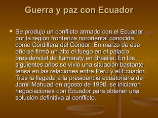 Guerra y paz con Ecuador

   Se produjo un conflicto armado con el Ecuador
    por la región fronteriza nororiental conocida
    como Cordillera del Cóndor. En marzo de ese
    año se firmó un alto el fuego en el palacio
    presidencial de Itamaraty en Brasilia. En los
    siguientes años se vivió una situación bastante
    tensa en las relaciones entre Perú y el Ecuador.
    Tras la llegada a la presidencia ecuatoriana de
    Jamil Mahuad en agosto de 1998, se iniciaron
    negociaciones con Ecuador para obtener una
    solución definitiva al conflicto.
 