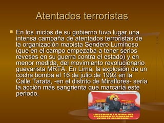 Atentados terroristas
   En los inicios de su gobierno tuvo lugar una
    intensa campaña de atentados terroristas de
    la organización maoista Sendero Luminoso
    (que en el campo empezaba a tener serios
    reveses en su guerra contra el estado) y en
    menor medida, del movimiento revolucionario
    guevarista MRTA. En Lima, la explosión de un
    coche bomba el 16 de julio de 1992 en la
    Calle Tarata, -en el distrito de Miraflores- sería
    la acción más sangrienta que marcaría este
    periodo.
 